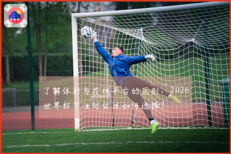 了解体彩与在线平台的区别，2026世界杯下注时你该如何选择？
